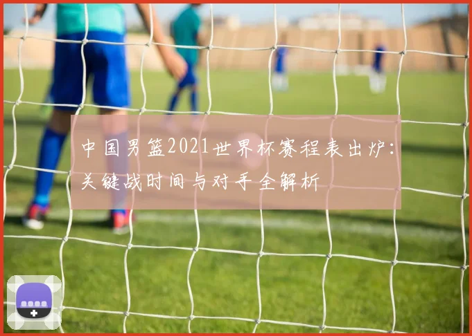 中国男篮2021世界杯赛程表出炉：关键战时间与对手全解析