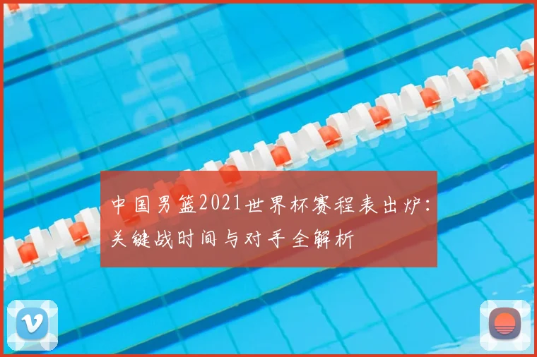 中国男篮2021世界杯赛程表出炉：关键战时间与对手全解析